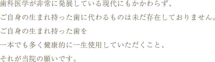 歯科医学が非常に展している現代にもかかわらず、ご自身の生まれ持った歯に代わるものは未だ存在しておりません。ご自身の生まれ持った歯を一本でも多く健康的に一生使用していただくこと、それが当院の願いです。